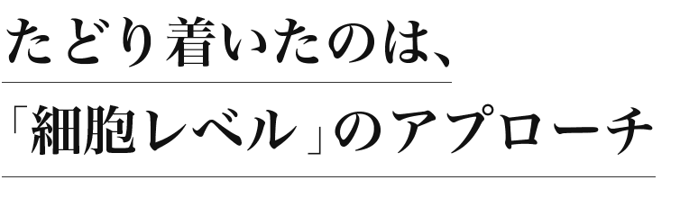 たどり着いたのは、「細胞レベル」のアプローチ